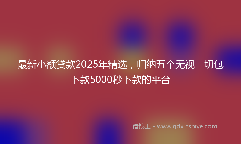 最新小额贷款2025年精选，归纳五个无视一切包下款5000秒下款的平台