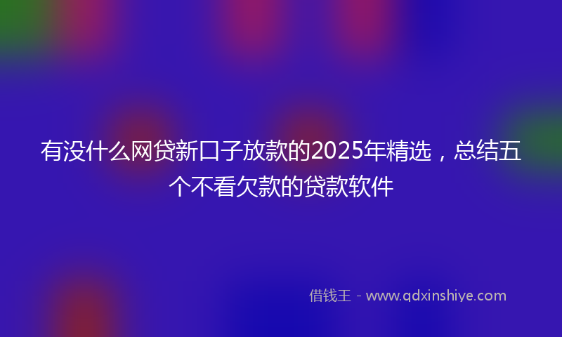 有没什么网贷新口子放款的2025年精选，总结五个不看欠款的贷款软件