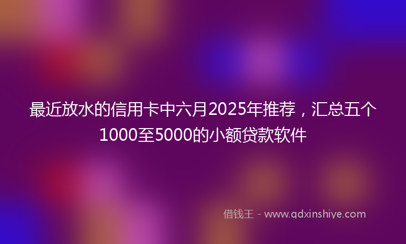 最近放水的信用卡中六月2025年推荐，汇总五个1000至5000的小额贷款软件