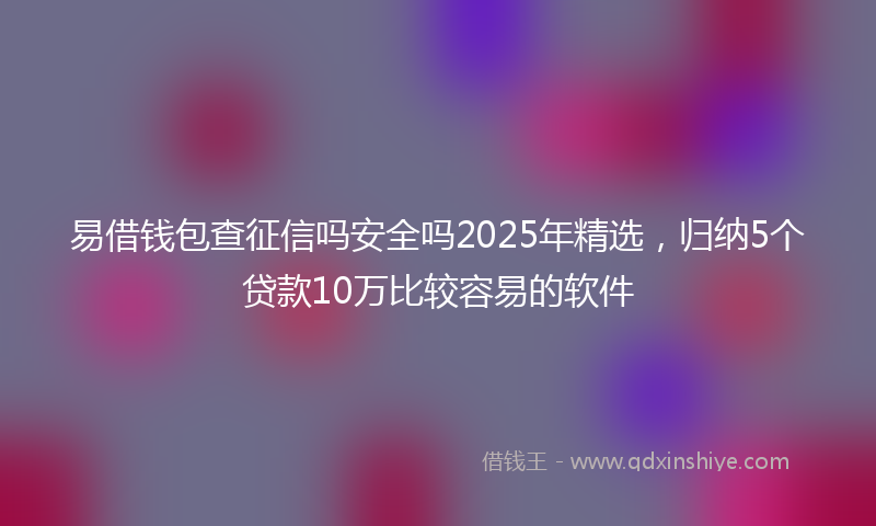 易借钱包查征信吗安全吗2025年精选，归纳5个贷款10万比较容易的软件