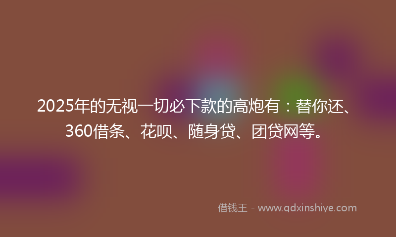 2025年的无视一切必下款的高炮有：替你还、360借条、花呗、随身贷、团贷网等。