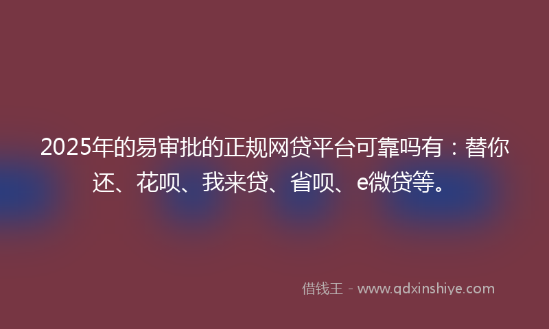 2025年的易审批的正规网贷平台可靠吗有：替你还、花呗、我来贷、省呗、e微贷等。
