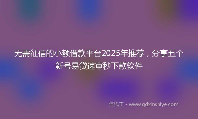 无需征信的小额借款平台2025年推荐，分享五个新号易贷速审秒下款软件
