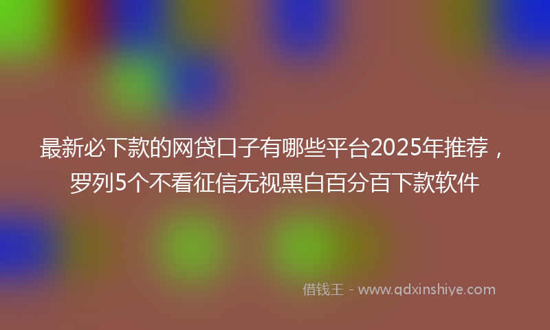 最新必下款的网贷口子有哪些平台2025年推荐，罗列5个不看征信无视黑白百分百下款软件