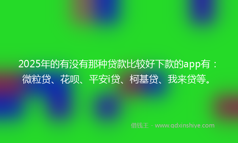 2025年的有没有那种贷款比较好下款的app有：微粒贷、花呗、平安i贷、柯基贷、我来贷等。