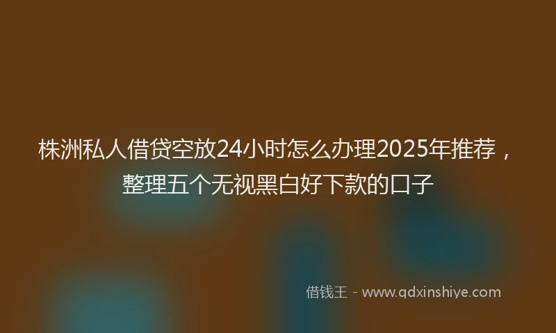 株洲私人借贷空放24小时怎么办理2025年推荐，整理五个无视黑白好下款的口子