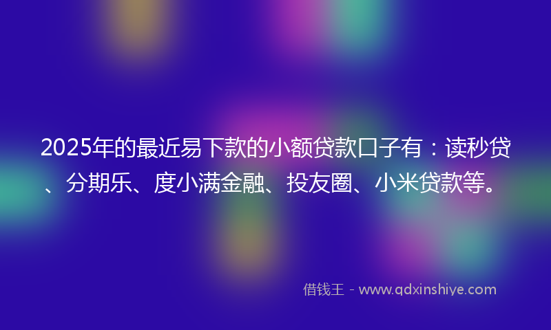 2025年的最近易下款的小额贷款口子有：读秒贷、分期乐、度小满金融、投友圈、小米贷款等。