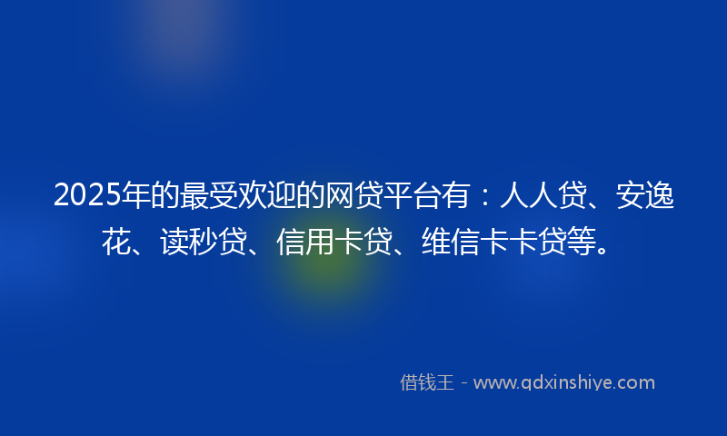 2025年的最受欢迎的网贷平台有：人人贷、安逸花、读秒贷、信用卡贷、维信卡卡贷等。