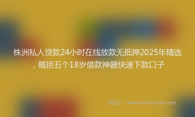 株洲私人贷款24小时在线放款无抵押2025年精选，概括五个18岁借款神器快速下款口子