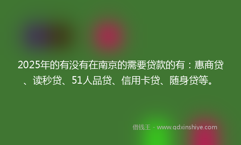 2025年的有没有在南京的需要贷款的有：惠商贷、读秒贷、51人品贷、信用卡贷、随身贷等。