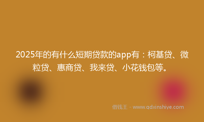 2025年的有什么短期贷款的app有：柯基贷、微粒贷、惠商贷、我来贷、小花钱包等。