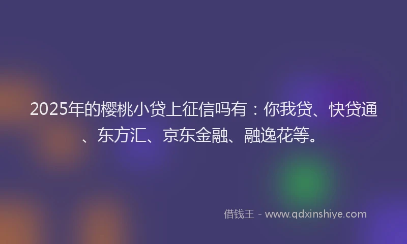 2025年的樱桃小贷上征信吗有：你我贷、快贷通、东方汇、京东金融、融逸花等。