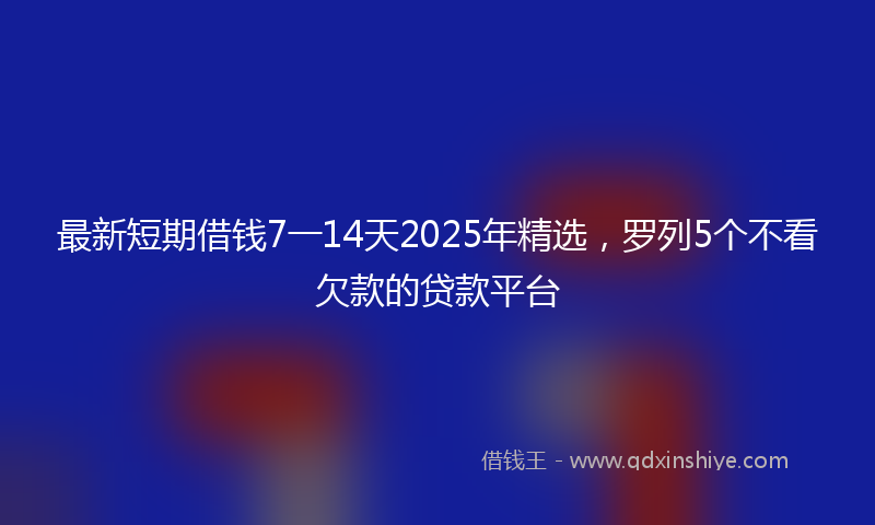 最新短期借钱7一14天2025年精选，罗列5个不看欠款的贷款平台