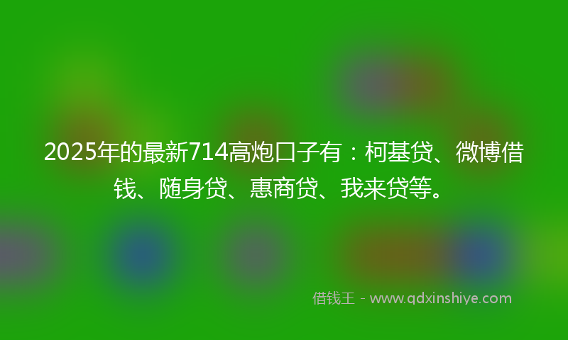 2025年的最新714高炮口子有：柯基贷、微博借钱、随身贷、惠商贷、我来贷等。