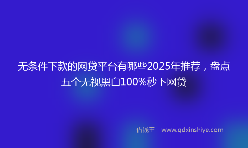 无条件下款的网贷平台有哪些2025年推荐，盘点五个无视黑白100%秒下网贷