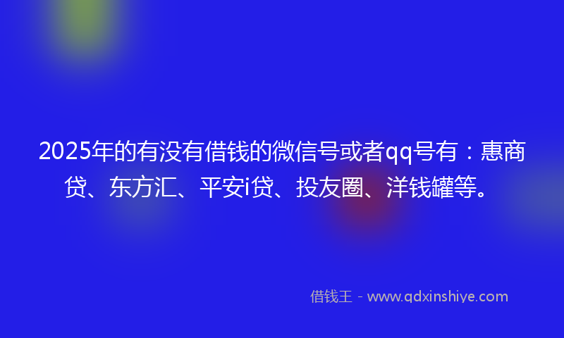 2025年的有没有借钱的微信号或者qq号有：惠商贷、东方汇、平安i贷、投友圈、洋钱罐等。