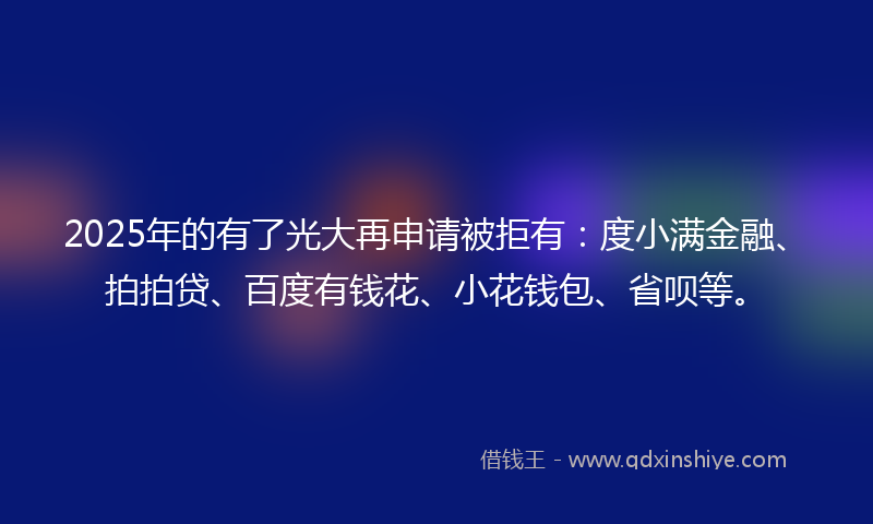 2025年的有了光大再申请被拒有：度小满金融、拍拍贷、百度有钱花、小花钱包、省呗等。