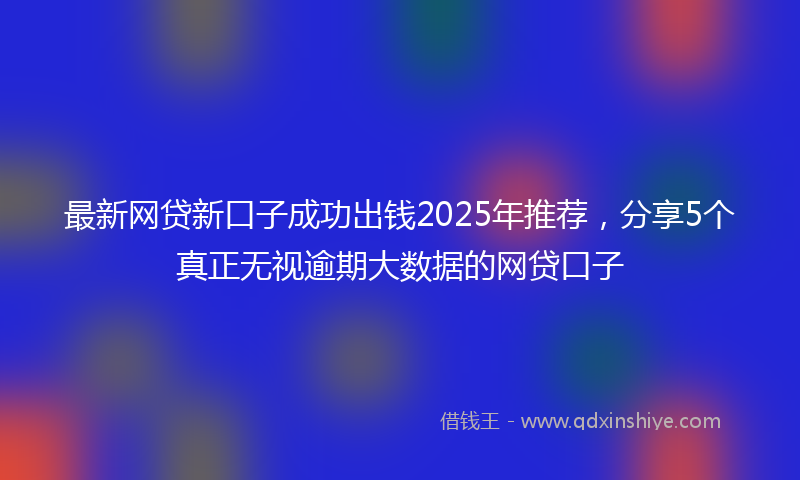 最新网贷新口子成功出钱2025年推荐，分享5个真正无视逾期大数据的网贷口子