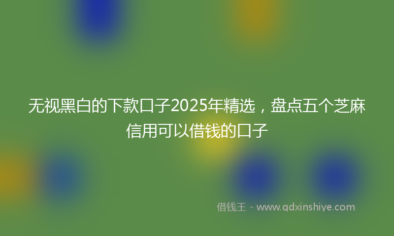 无视黑白的下款口子2025年精选，盘点五个芝麻信用可以借钱的口子