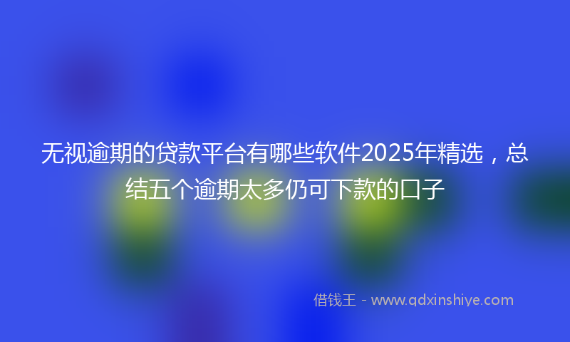无视逾期的贷款平台有哪些软件2025年精选，总结五个逾期太多仍可下款的口子