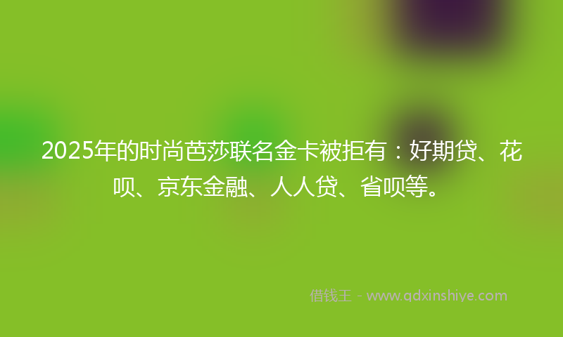 2025年的时尚芭莎联名金卡被拒有：好期贷、花呗、京东金融、人人贷、省呗等。