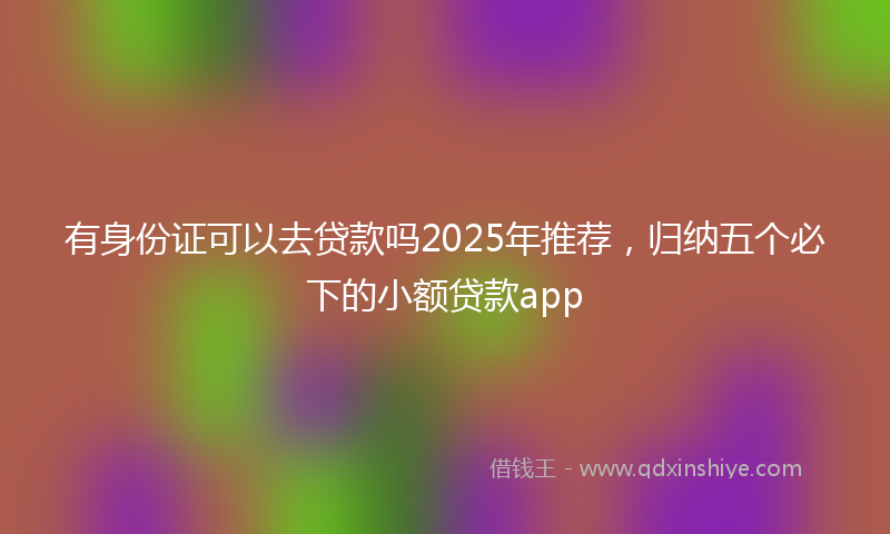 有身份证可以去贷款吗2025年推荐，归纳五个必下的小额贷款app