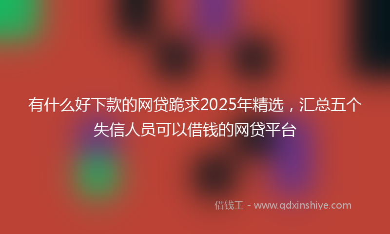 有什么好下款的网贷跪求2025年精选，汇总五个失信人员可以借钱的网贷平台