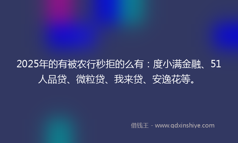 2025年的有被农行秒拒的么有：度小满金融、51人品贷、微粒贷、我来贷、安逸花等。