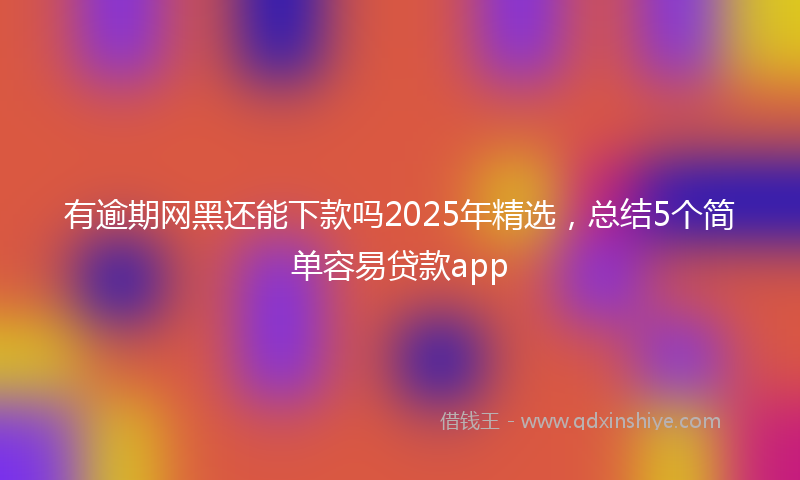 有逾期网黑还能下款吗2025年精选，总结5个简单容易贷款app