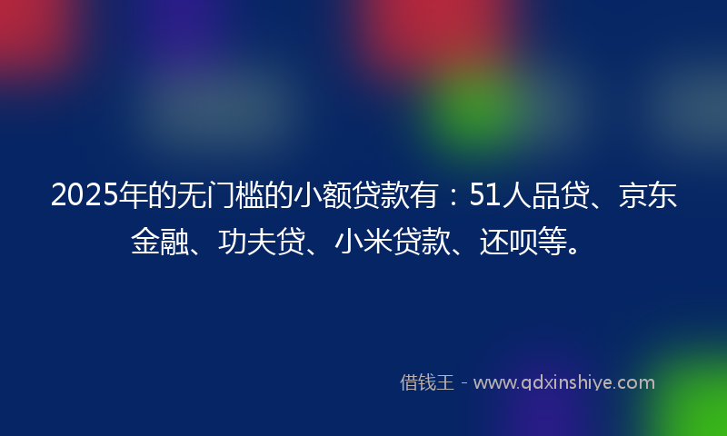 2025年的无门槛的小额贷款有：51人品贷、京东金融、功夫贷、小米贷款、还呗等。