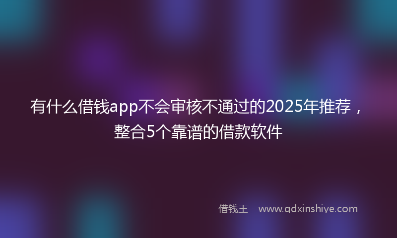 有什么借钱app不会审核不通过的2025年推荐，整合5个靠谱的借款软件
