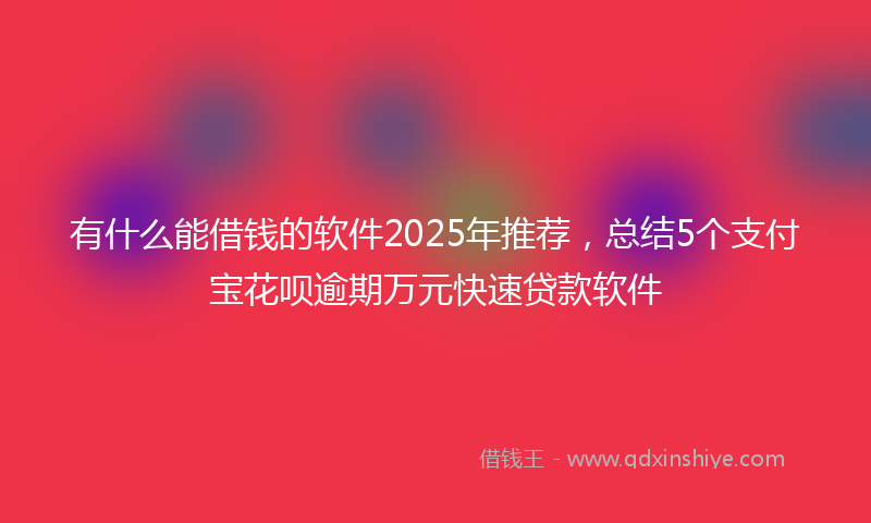 有什么能借钱的软件2025年推荐，总结5个支付宝花呗逾期万元快速贷款软件