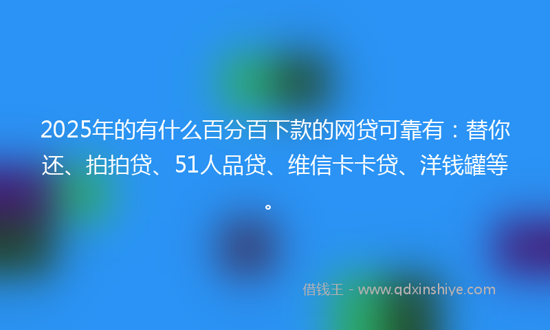 2025年的有什么百分百下款的网贷可靠有：替你还、拍拍贷、51人品贷、维信卡卡贷、洋钱罐等。