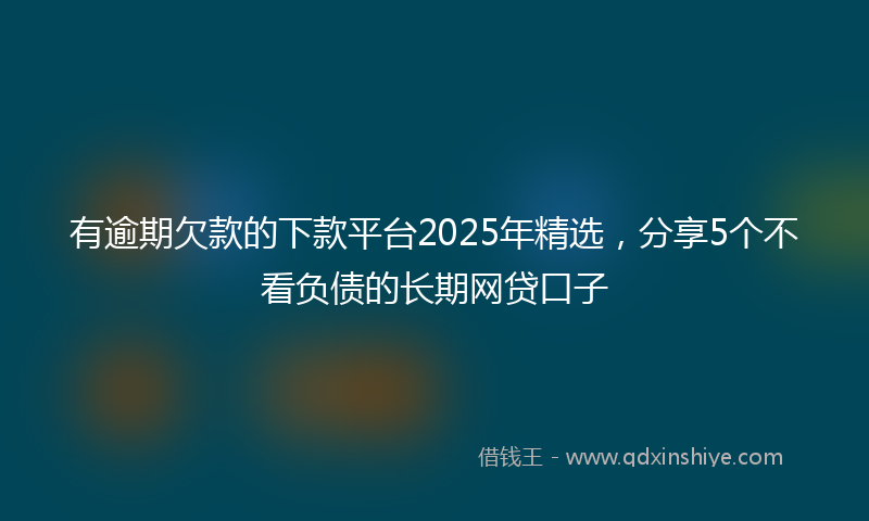 有逾期欠款的下款平台2025年精选，分享5个不看负债的长期网贷口子