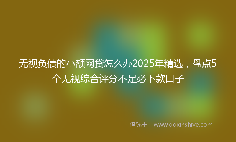 无视负债的小额网贷怎么办2025年精选，盘点5个无视综合评分不足必下款口子