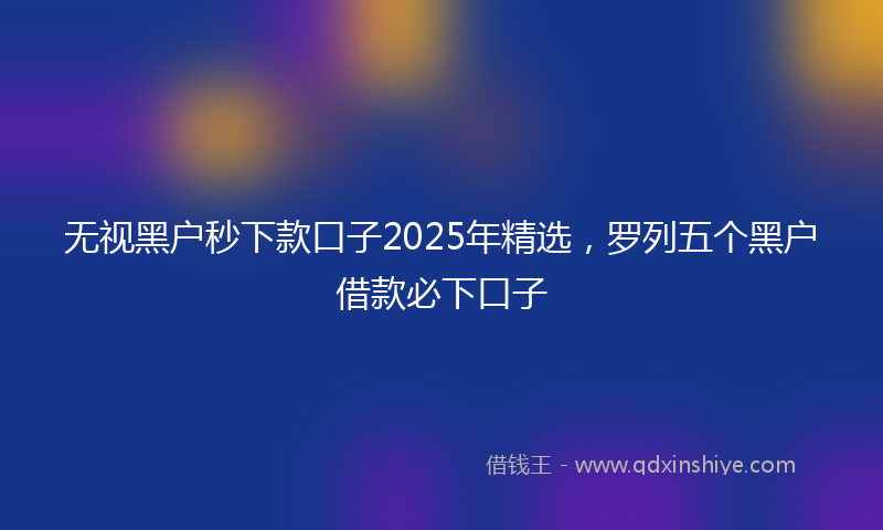 无视黑户秒下款口子2025年精选，罗列五个黑户借款必下口子