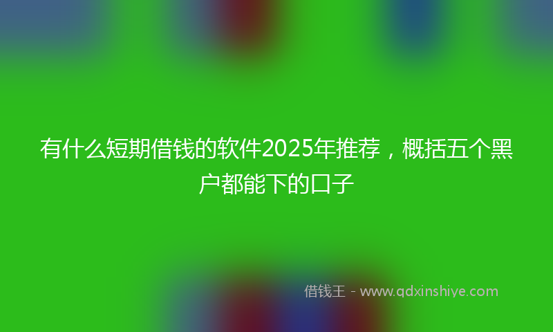 有什么短期借钱的软件2025年推荐，概括五个黑户都能下的口子