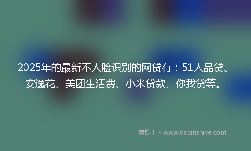 2025年的最新不人脸识别的网贷有：51人品贷、安逸花、美团生活费、小米贷款、你我贷等。