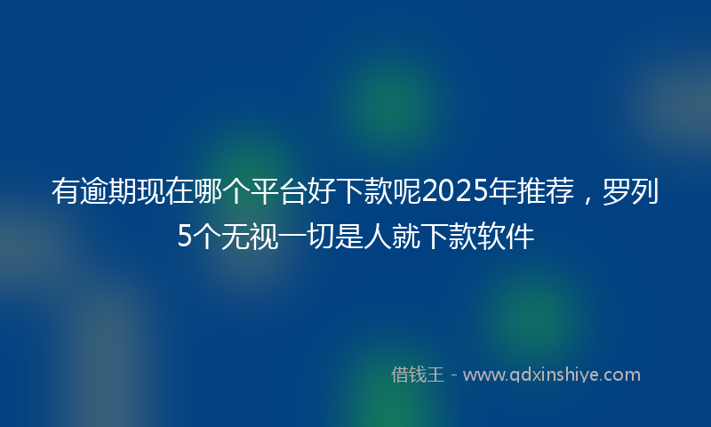 有逾期现在哪个平台好下款呢2025年推荐，罗列5个无视一切是人就下款软件