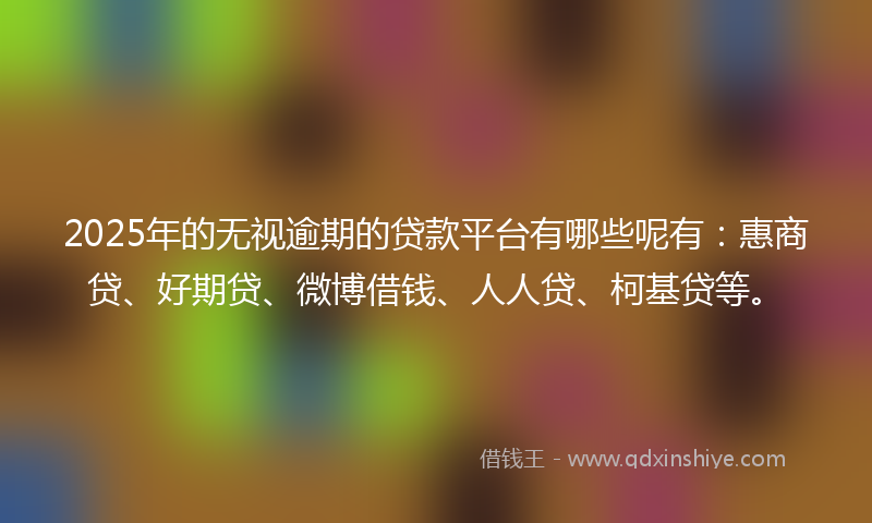 2025年的无视逾期的贷款平台有哪些呢有：惠商贷、好期贷、微博借钱、人人贷、柯基贷等。