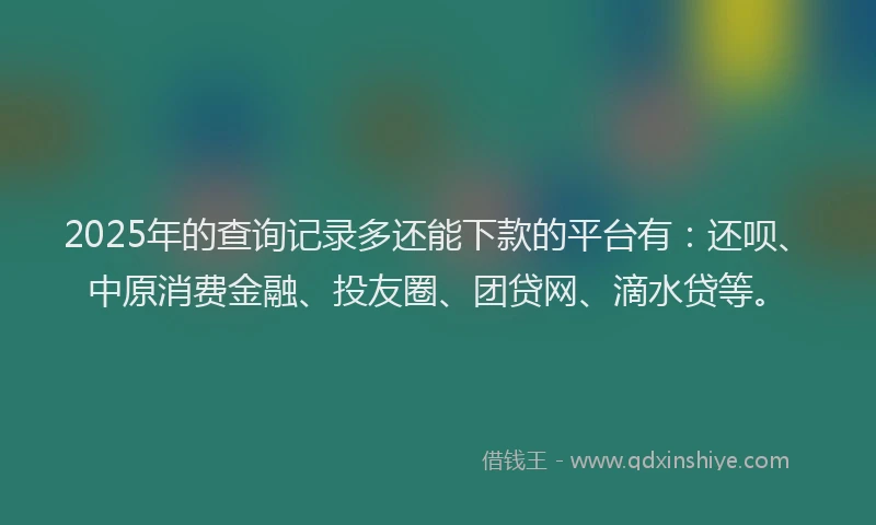 2025年的查询记录多还能下款的平台有：还呗、中原消费金融、投友圈、团贷网、滴水贷等。