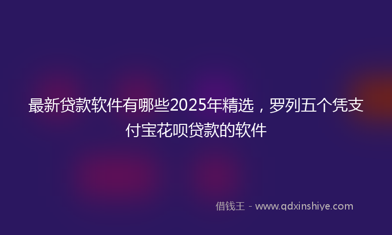 最新贷款软件有哪些2025年精选，罗列五个凭支付宝花呗贷款的软件
