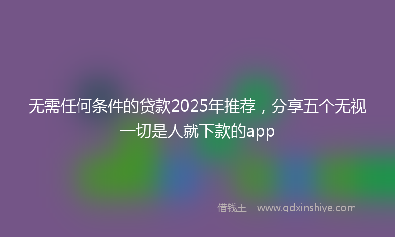 无需任何条件的贷款2025年推荐，分享五个无视一切是人就下款的app