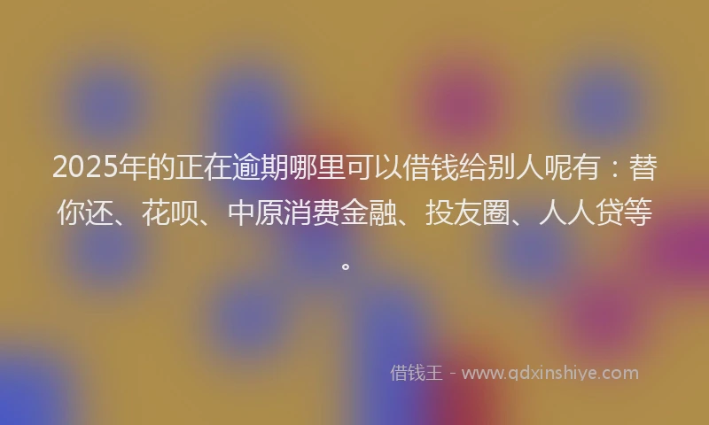 2025年的正在逾期哪里可以借钱给别人呢有：替你还、花呗、中原消费金融、投友圈、人人贷等。