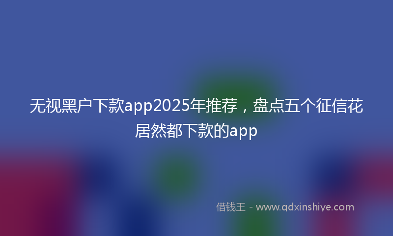 无视黑户下款app2025年推荐，盘点五个征信花居然都下款的app