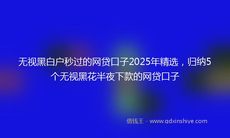 无视黑白户秒过的网贷口子2025年精选，归纳5个无视黑花半夜下款的网贷口子