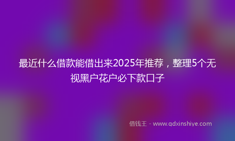 最近什么借款能借出来2025年推荐，整理5个无视黑户花户必下款口子