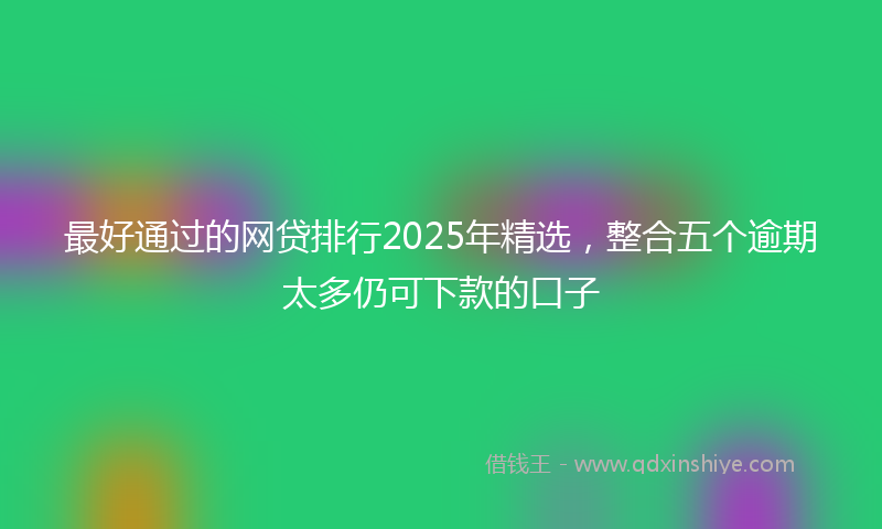 最好通过的网贷排行2025年精选，整合五个逾期太多仍可下款的口子