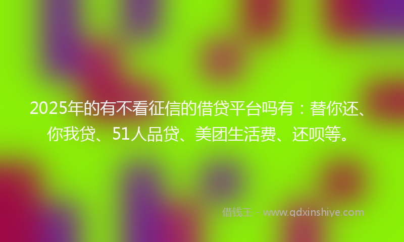 2025年的有不看征信的借贷平台吗有：替你还、你我贷、51人品贷、美团生活费、还呗等。