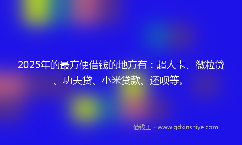 2025年的最方便借钱的地方有：超人卡、微粒贷、功夫贷、小米贷款、还呗等。